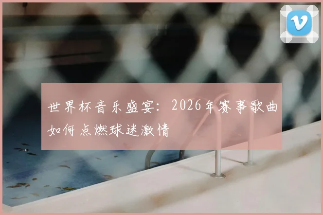 世界杯音乐盛宴:2026年赛事歌曲如何点燃球迷激情