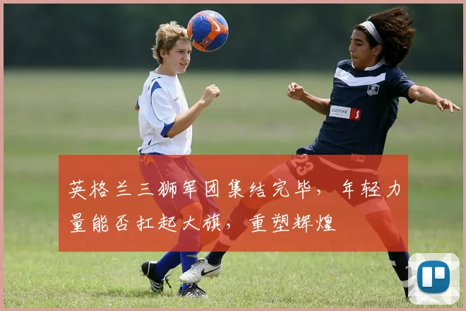 英格兰三狮军团集结完毕，年轻力量能否扛起大旗，重塑辉煌