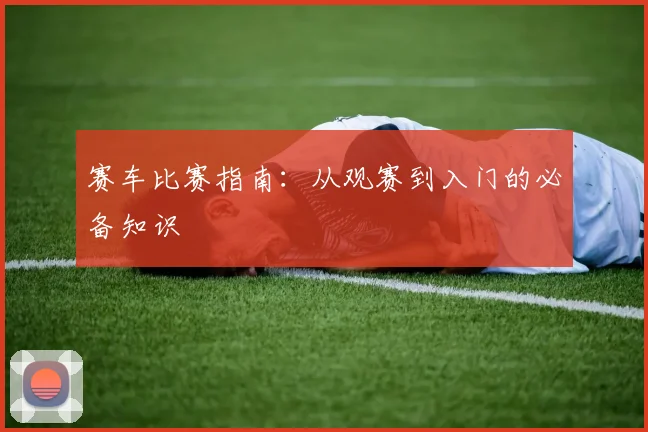 赛车比赛指南：从观赛到入门的必备知识