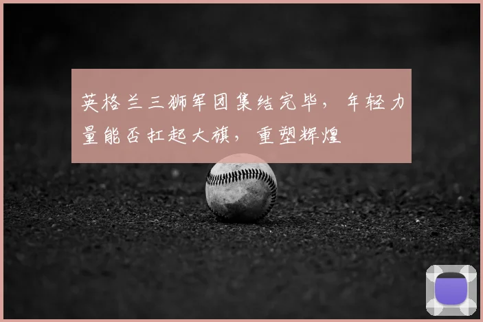 英格兰三狮军团集结完毕，年轻力量能否扛起大旗，重塑辉煌