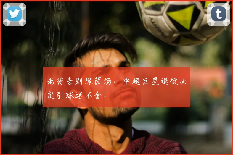 老将告别绿茵场,中超巨星退役决定引球迷不舍!