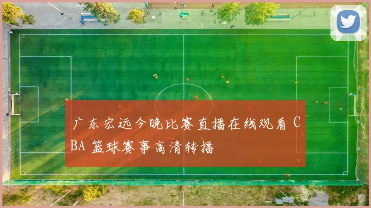 广东宏远今晚比赛直播在线观看 CBA 篮球赛事高清转播