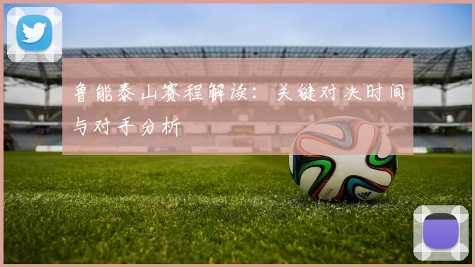 鲁能泰山赛程解读：关键对决时间与对手分析