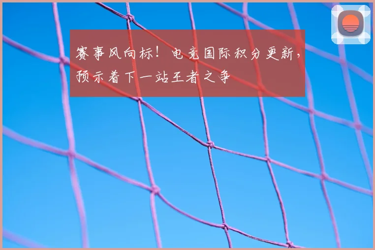 赛事风向标!电竞国际积分更新,预示着下一站王者之争