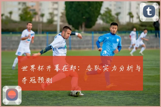 世界杯开幕在即:各队实力分析与夺冠预测
