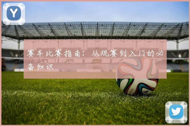 赛车比赛指南:从观赛到入门的必备知识